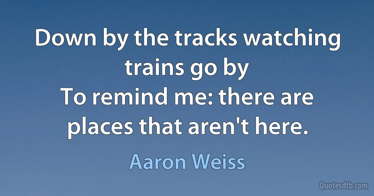 Down by the tracks watching trains go by
To remind me: there are places that aren't here. (Aaron Weiss)