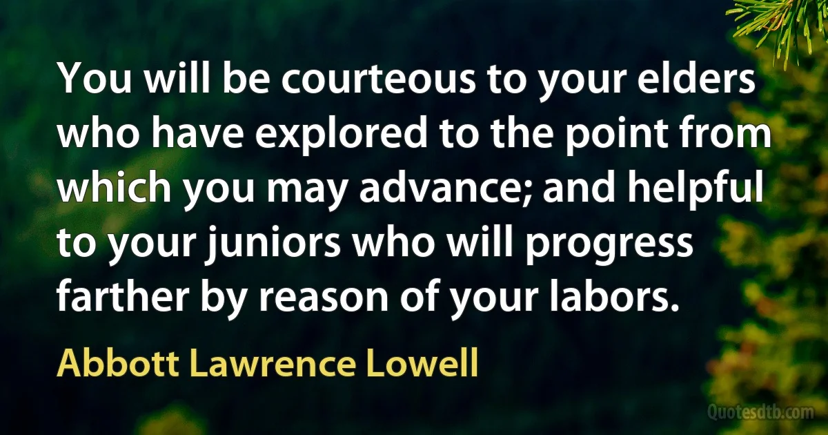 You will be courteous to your elders who have explored to the point from which you may advance; and helpful to your juniors who will progress farther by reason of your labors. (Abbott Lawrence Lowell)