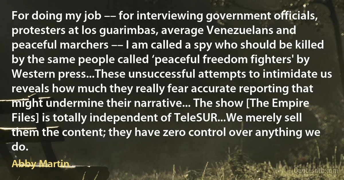 For doing my job –– for interviewing government officials, protesters at los guarimbas, average Venezuelans and peaceful marchers –– I am called a spy who should be killed by the same people called ‘peaceful freedom fighters' by Western press...These unsuccessful attempts to intimidate us reveals how much they really fear accurate reporting that might undermine their narrative... The show [The Empire Files] is totally independent of TeleSUR...We merely sell them the content; they have zero control over anything we do. (Abby Martin)