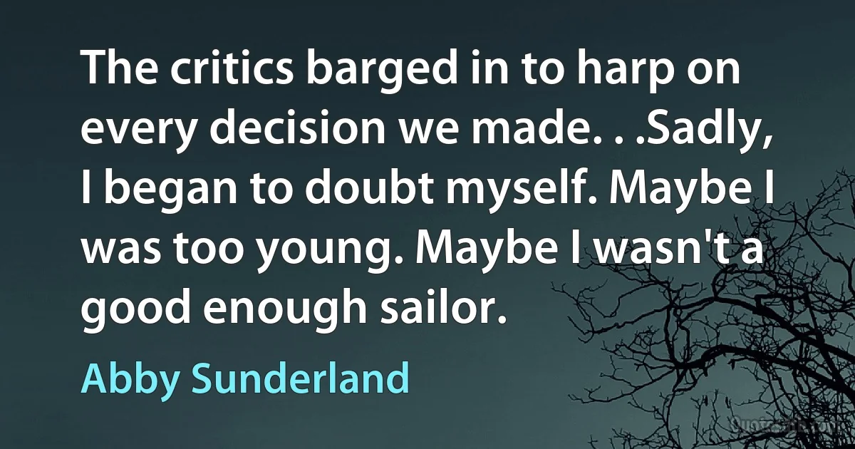 The critics barged in to harp on every decision we made. . .Sadly, I began to doubt myself. Maybe I was too young. Maybe I wasn't a good enough sailor. (Abby Sunderland)