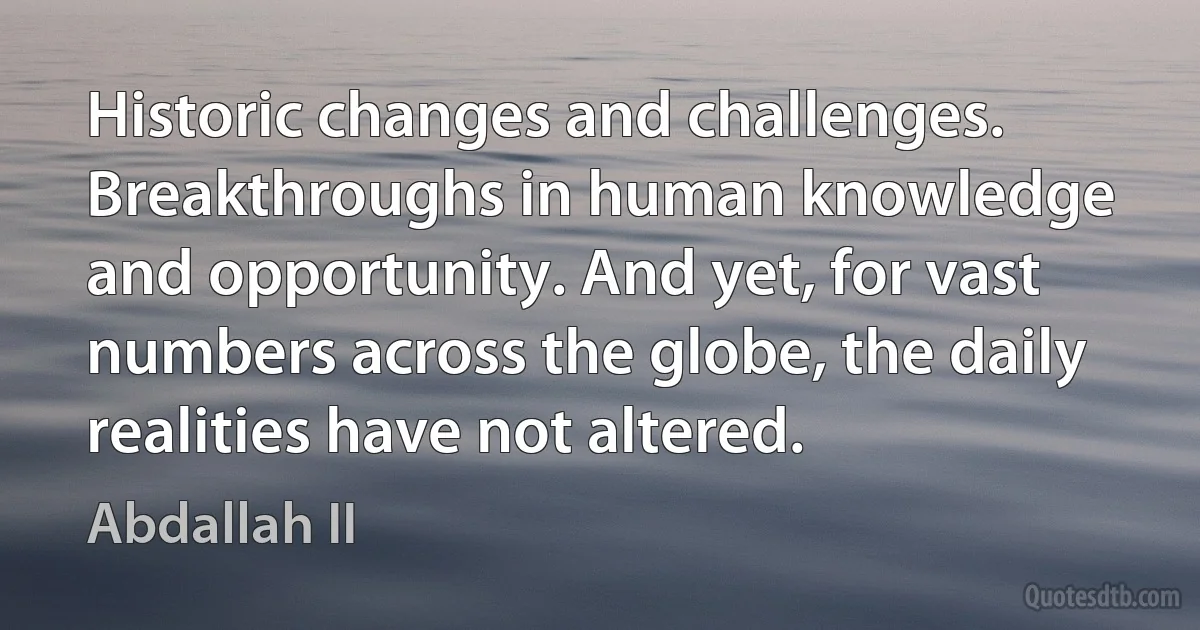 Historic changes and challenges. Breakthroughs in human knowledge and opportunity. And yet, for vast numbers across the globe, the daily realities have not altered. (Abdallah II)