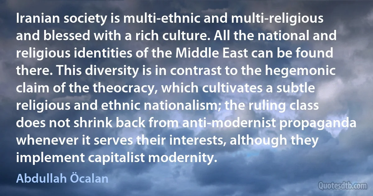 Iranian society is multi-ethnic and multi-religious and blessed with a rich culture. All the national and religious identities of the Middle East can be found there. This diversity is in contrast to the hegemonic claim of the theocracy, which cultivates a subtle religious and ethnic nationalism; the ruling class does not shrink back from anti-modernist propaganda whenever it serves their interests, although they implement capitalist modernity. (Abdullah Öcalan)