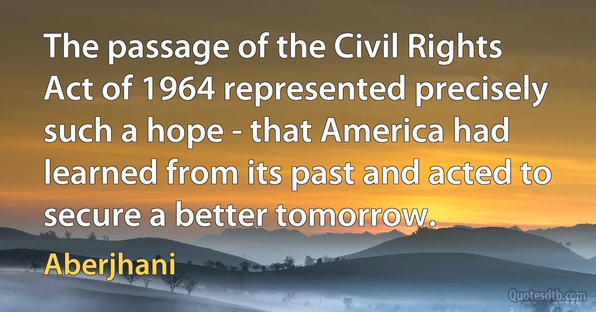 The passage of the Civil Rights Act of 1964 represented precisely such a hope - that America had learned from its past and acted to secure a better tomorrow. (Aberjhani)