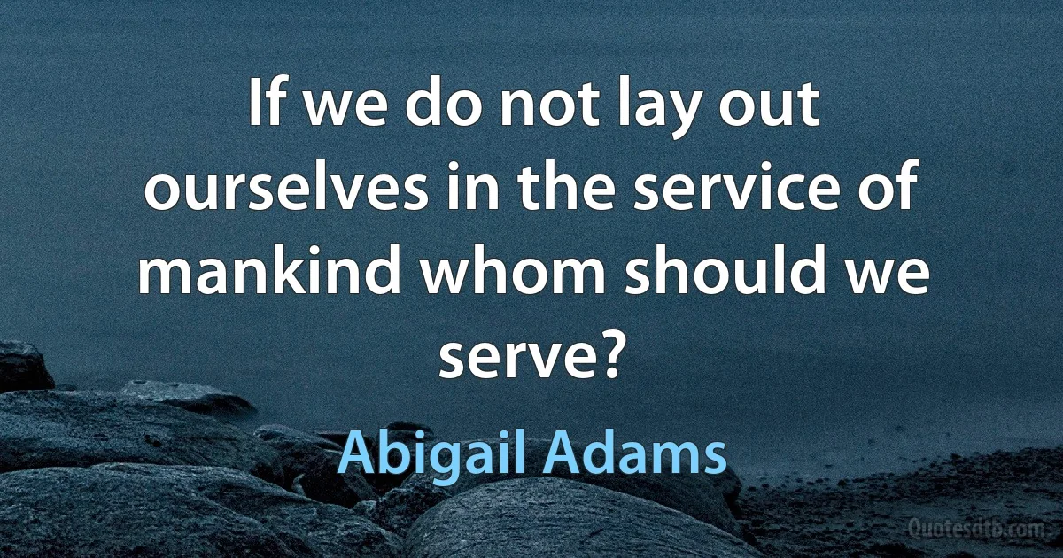 If we do not lay out ourselves in the service of mankind whom should we serve? (Abigail Adams)