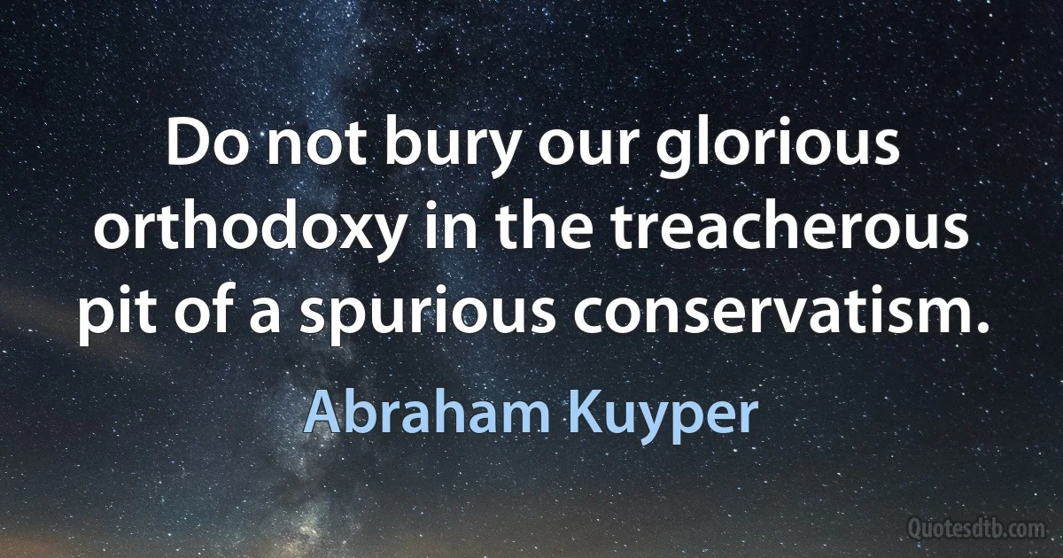 Do not bury our glorious orthodoxy in the treacherous pit of a spurious conservatism. (Abraham Kuyper)