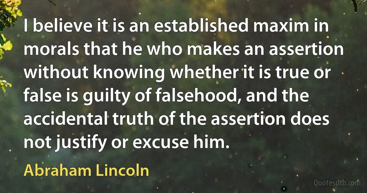 I believe it is an established maxim in morals that he who makes an assertion without knowing whether it is true or false is guilty of falsehood, and the accidental truth of the assertion does not justify or excuse him. (Abraham Lincoln)