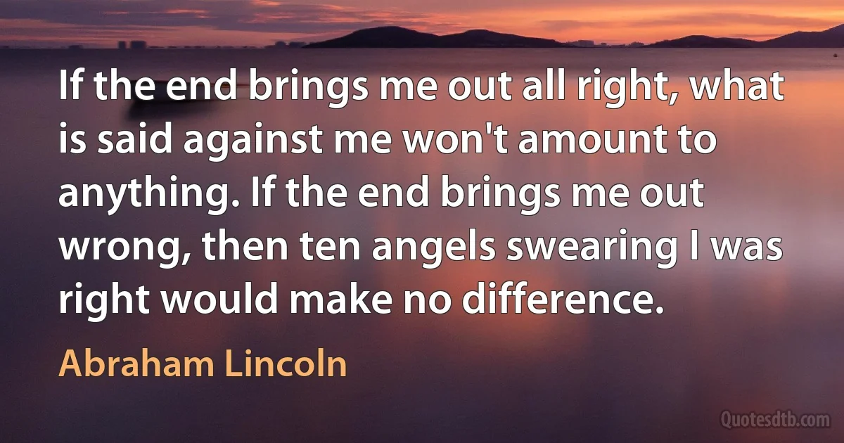 If the end brings me out all right, what is said against me won't amount to anything. If the end brings me out wrong, then ten angels swearing I was right would make no difference. (Abraham Lincoln)