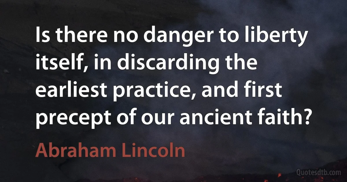 Is there no danger to liberty itself, in discarding the earliest practice, and first precept of our ancient faith? (Abraham Lincoln)