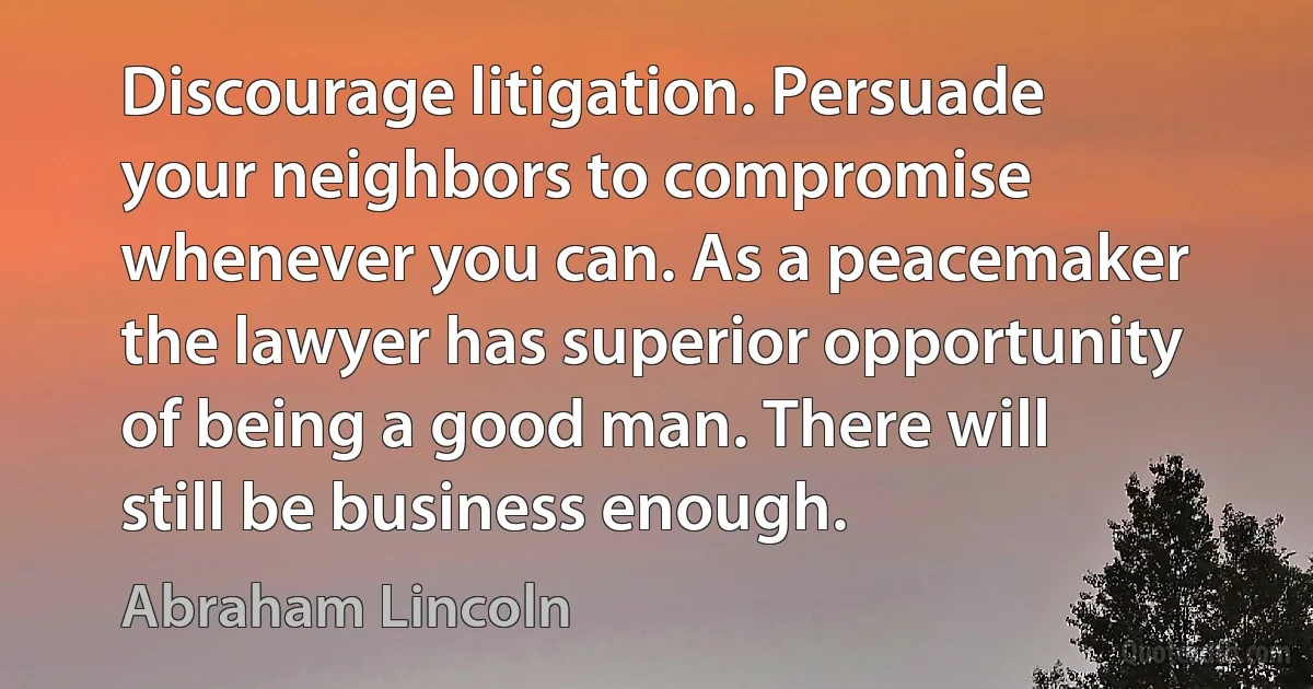 Discourage litigation. Persuade your neighbors to compromise whenever you can. As a peacemaker the lawyer has superior opportunity of being a good man. There will still be business enough. (Abraham Lincoln)