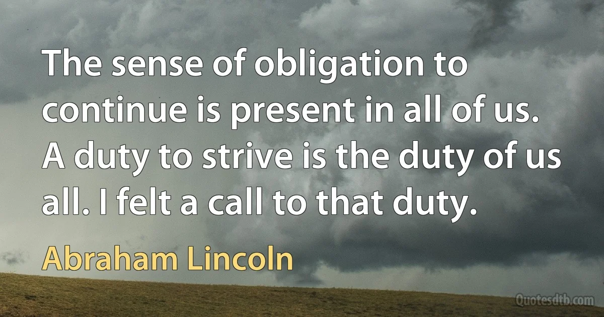 The sense of obligation to continue is present in all of us. A duty to strive is the duty of us all. I felt a call to that duty. (Abraham Lincoln)