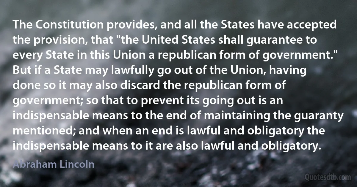 The Constitution provides, and all the States have accepted the provision, that "the United States shall guarantee to every State in this Union a republican form of government." But if a State may lawfully go out of the Union, having done so it may also discard the republican form of government; so that to prevent its going out is an indispensable means to the end of maintaining the guaranty mentioned; and when an end is lawful and obligatory the indispensable means to it are also lawful and obligatory. (Abraham Lincoln)