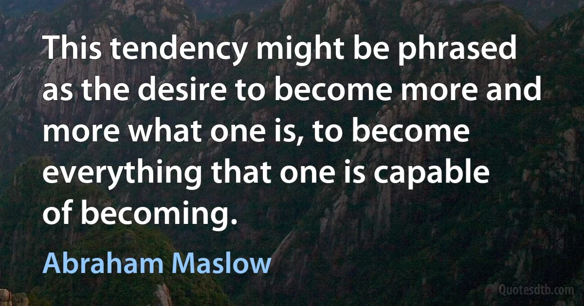 This tendency might be phrased as the desire to become more and more what one is, to become everything that one is capable of becoming. (Abraham Maslow)