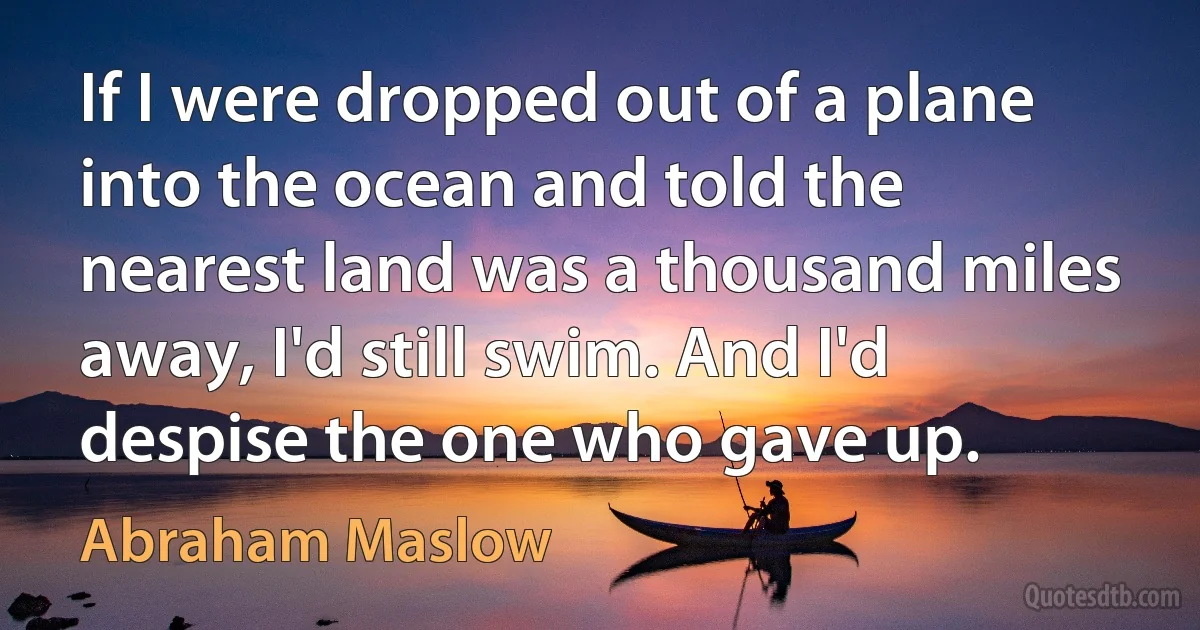 If I were dropped out of a plane into the ocean and told the nearest land was a thousand miles away, I'd still swim. And I'd despise the one who gave up. (Abraham Maslow)