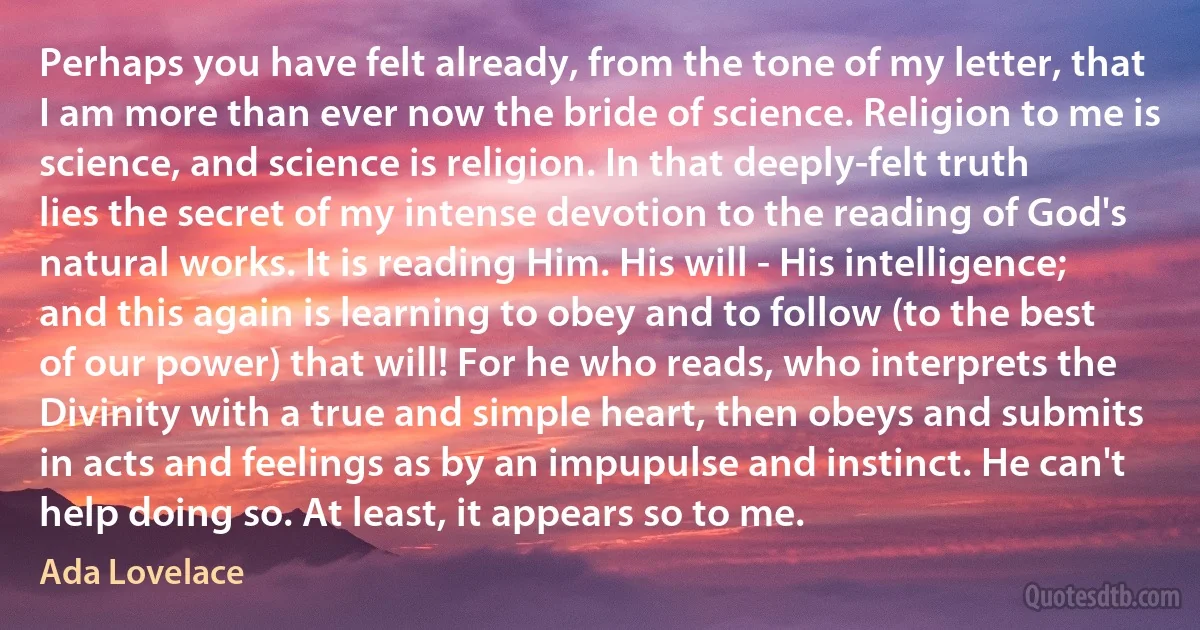 Perhaps you have felt already, from the tone of my letter, that I am more than ever now the bride of science. Religion to me is science, and science is religion. In that deeply-felt truth lies the secret of my intense devotion to the reading of God's natural works. It is reading Him. His will - His intelligence; and this again is learning to obey and to follow (to the best of our power) that will! For he who reads, who interprets the Divinity with a true and simple heart, then obeys and submits in acts and feelings as by an impupulse and instinct. He can't help doing so. At least, it appears so to me. (Ada Lovelace)