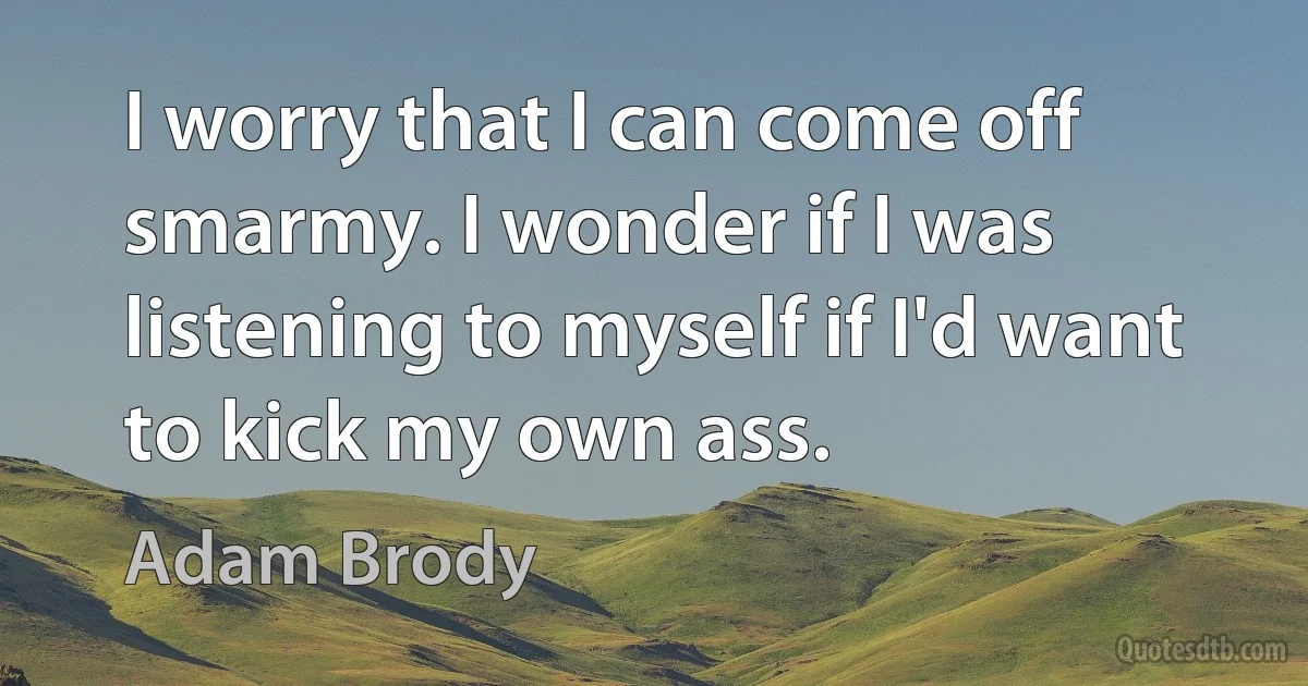 I worry that I can come off smarmy. I wonder if I was listening to myself if I'd want to kick my own ass. (Adam Brody)