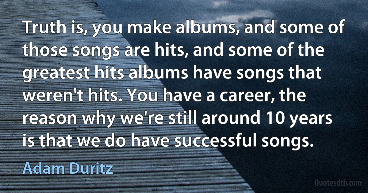 Truth is, you make albums, and some of those songs are hits, and some of the greatest hits albums have songs that weren't hits. You have a career, the reason why we're still around 10 years is that we do have successful songs. (Adam Duritz)