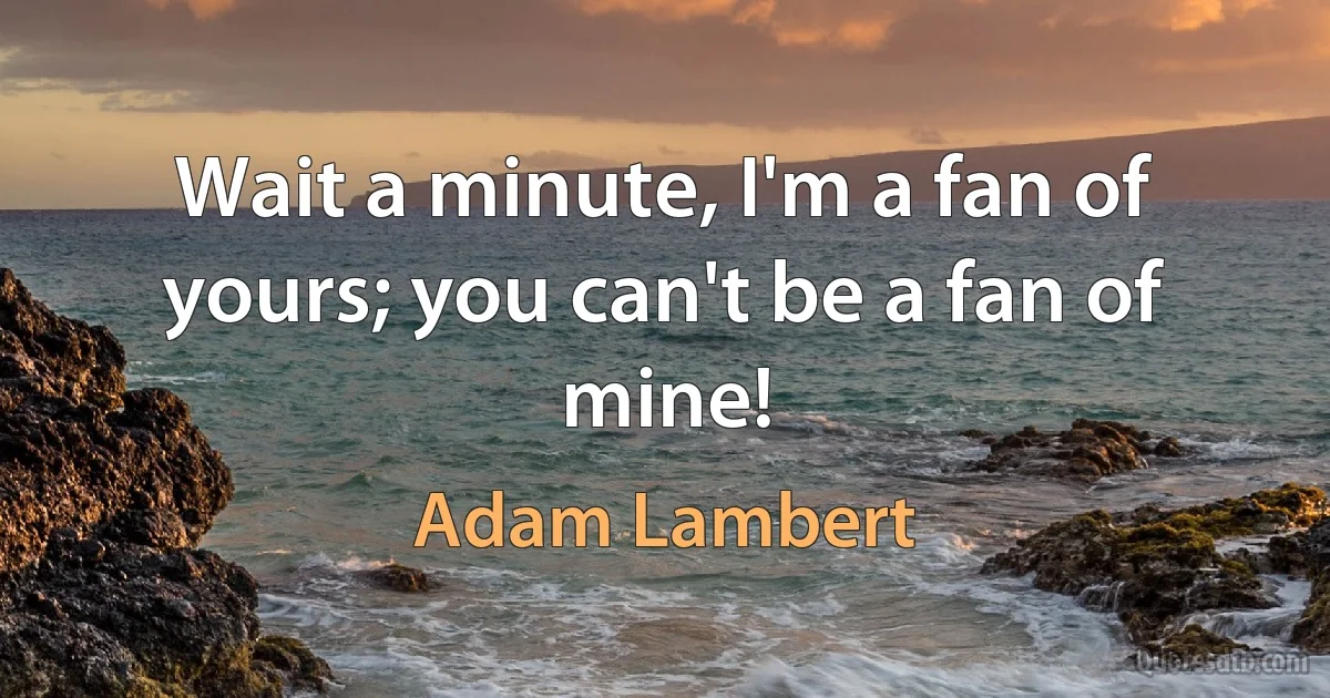 Wait a minute, I'm a fan of yours; you can't be a fan of mine! (Adam Lambert)