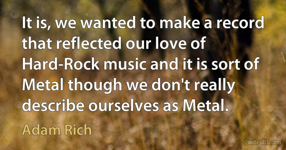 It is, we wanted to make a record that reflected our love of Hard-Rock music and it is sort of Metal though we don't really describe ourselves as Metal. (Adam Rich)