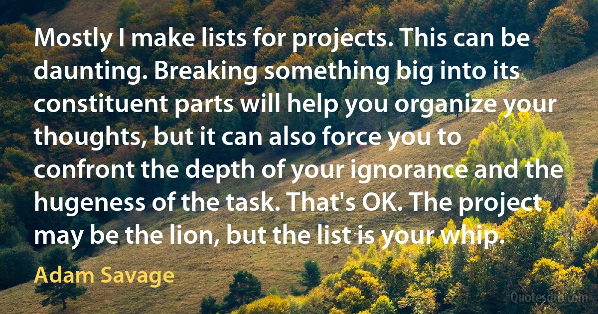 Mostly I make lists for projects. This can be daunting. Breaking something big into its constituent parts will help you organize your thoughts, but it can also force you to confront the depth of your ignorance and the hugeness of the task. That's OK. The project may be the lion, but the list is your whip. (Adam Savage)