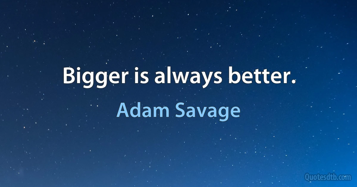 Bigger is always better. (Adam Savage)