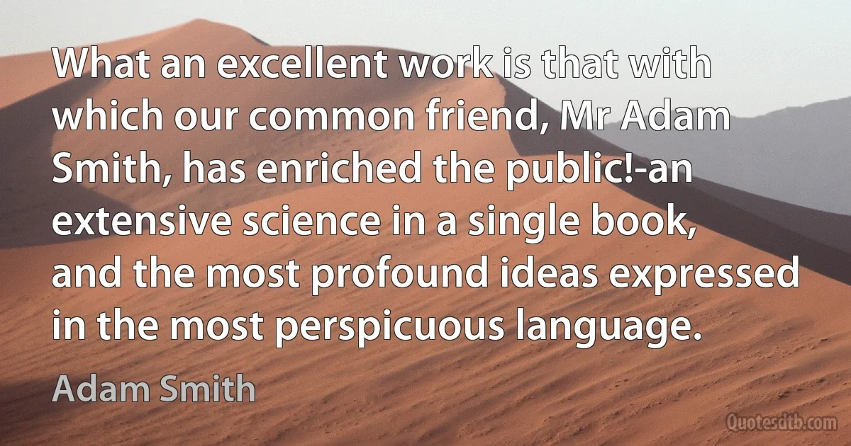 What an excellent work is that with which our common friend, Mr Adam Smith, has enriched the public!-an extensive science in a single book, and the most profound ideas expressed in the most perspicuous language. (Adam Smith)