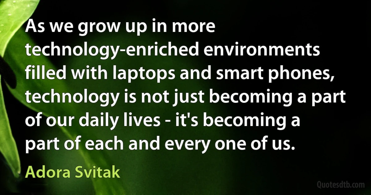 As we grow up in more technology-enriched environments filled with laptops and smart phones, technology is not just becoming a part of our daily lives - it's becoming a part of each and every one of us. (Adora Svitak)