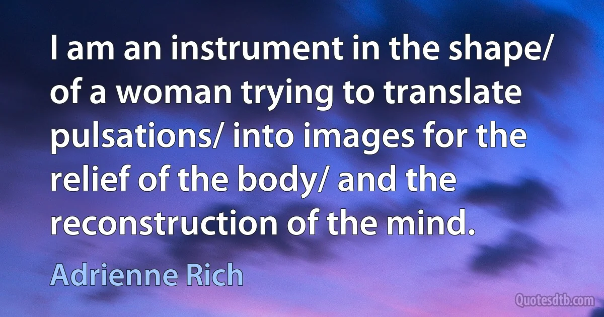 I am an instrument in the shape/ of a woman trying to translate pulsations/ into images for the relief of the body/ and the reconstruction of the mind. (Adrienne Rich)