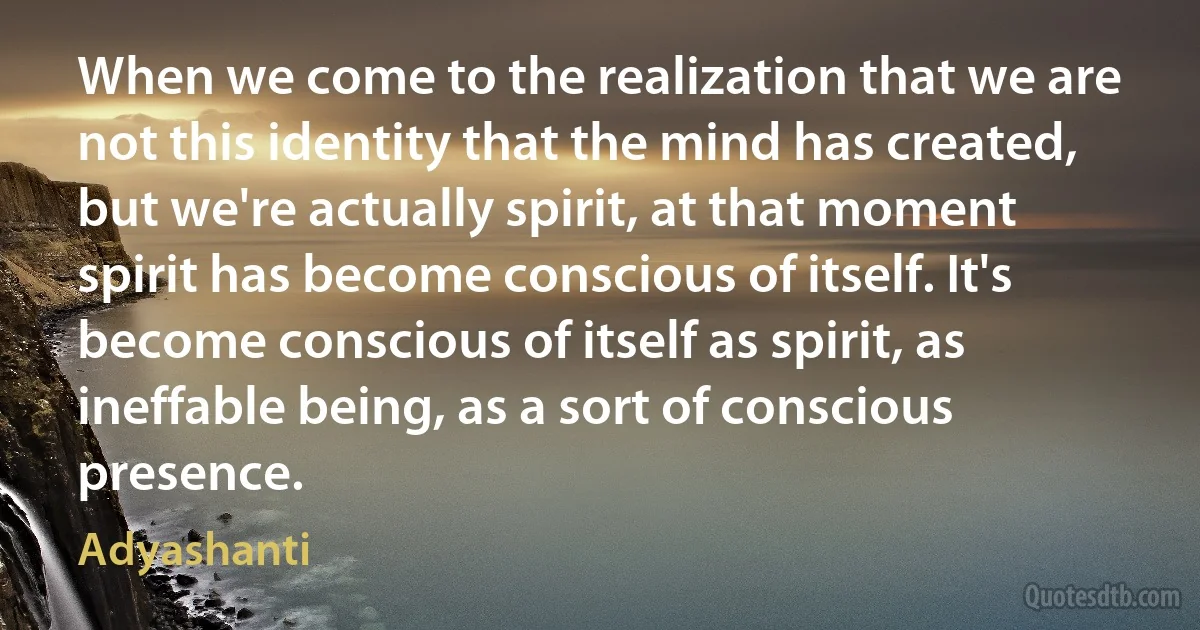 When we come to the realization that we are not this identity that the mind has created, but we're actually spirit, at that moment spirit has become conscious of itself. It's become conscious of itself as spirit, as ineffable being, as a sort of conscious presence. (Adyashanti)