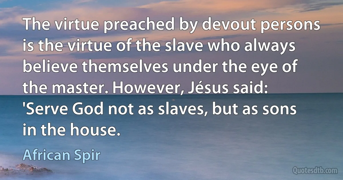 The virtue preached by devout persons is the virtue of the slave who always believe themselves under the eye of the master. However, Jésus said: 'Serve God not as slaves, but as sons in the house. (African Spir)