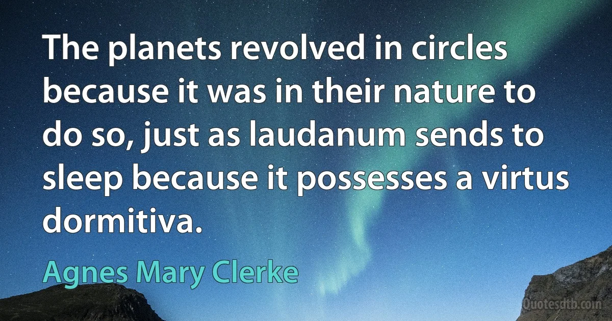 The planets revolved in circles because it was in their nature to do so, just as laudanum sends to sleep because it possesses a virtus dormitiva. (Agnes Mary Clerke)