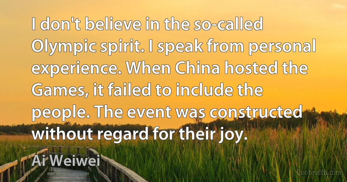 I don't believe in the so-called Olympic spirit. I speak from personal experience. When China hosted the Games, it failed to include the people. The event was constructed without regard for their joy. (Ai Weiwei)