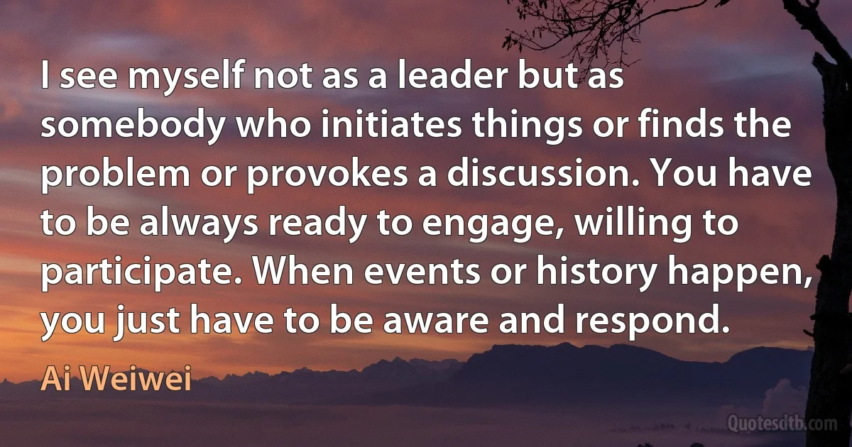 I see myself not as a leader but as somebody who initiates things or finds the problem or provokes a discussion. You have to be always ready to engage, willing to participate. When events or history happen, you just have to be aware and respond. (Ai Weiwei)