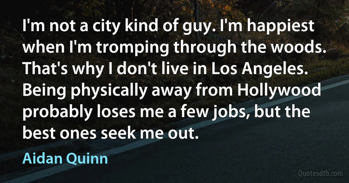 I'm not a city kind of guy. I'm happiest when I'm tromping through the woods. That's why I don't live in Los Angeles. Being physically away from Hollywood probably loses me a few jobs, but the best ones seek me out. (Aidan Quinn)