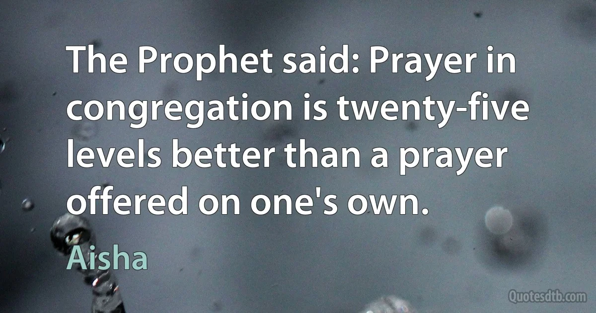 The Prophet said: Prayer in congregation is twenty-five levels better than a prayer offered on one's own. (Aisha)