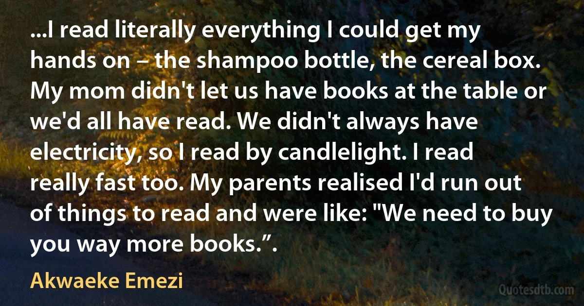 ...I read literally everything I could get my hands on – the shampoo bottle, the cereal box. My mom didn't let us have books at the table or we'd all have read. We didn't always have electricity, so I read by candlelight. I read really fast too. My parents realised I'd run out of things to read and were like: "We need to buy you way more books.”. (Akwaeke Emezi)