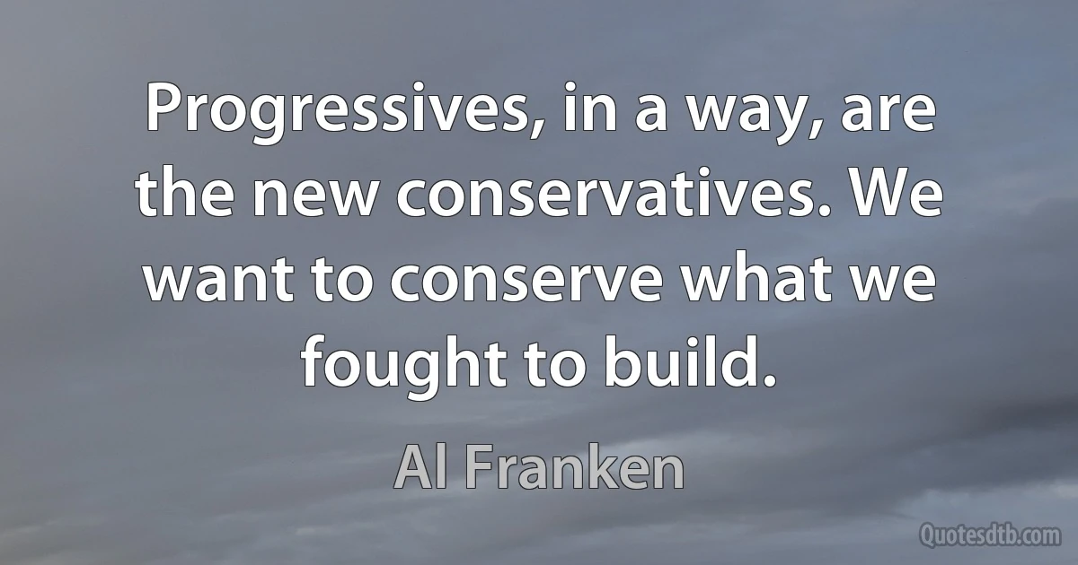 Progressives, in a way, are the new conservatives. We want to conserve what we fought to build. (Al Franken)