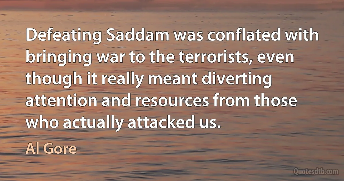 Defeating Saddam was conflated with bringing war to the terrorists, even though it really meant diverting attention and resources from those who actually attacked us. (Al Gore)