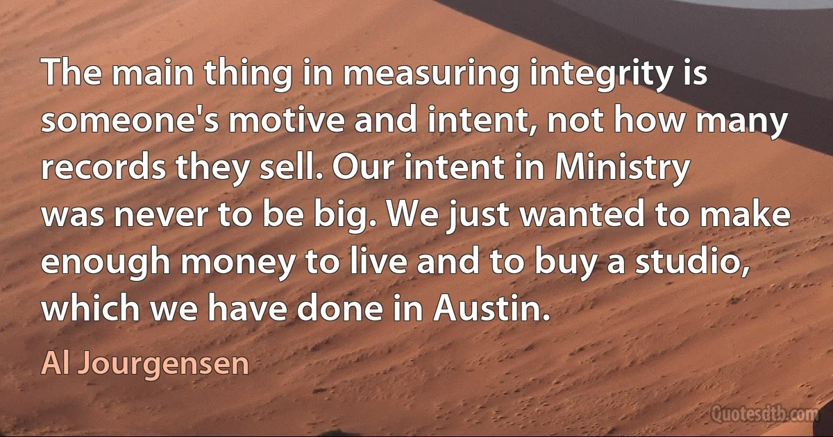 The main thing in measuring integrity is someone's motive and intent, not how many records they sell. Our intent in Ministry was never to be big. We just wanted to make enough money to live and to buy a studio, which we have done in Austin. (Al Jourgensen)