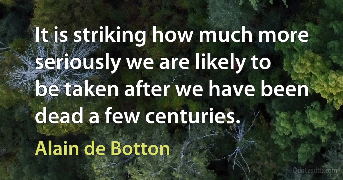 It is striking how much more seriously we are likely to be taken after we have been dead a few centuries. (Alain de Botton)