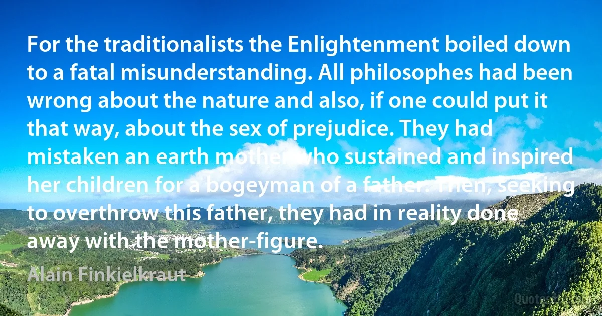 For the traditionalists the Enlightenment boiled down to a fatal misunderstanding. All philosophes had been wrong about the nature and also, if one could put it that way, about the sex of prejudice. They had mistaken an earth mother who sustained and inspired her children for a bogeyman of a father. Then, seeking to overthrow this father, they had in reality done away with the mother-figure. (Alain Finkielkraut)