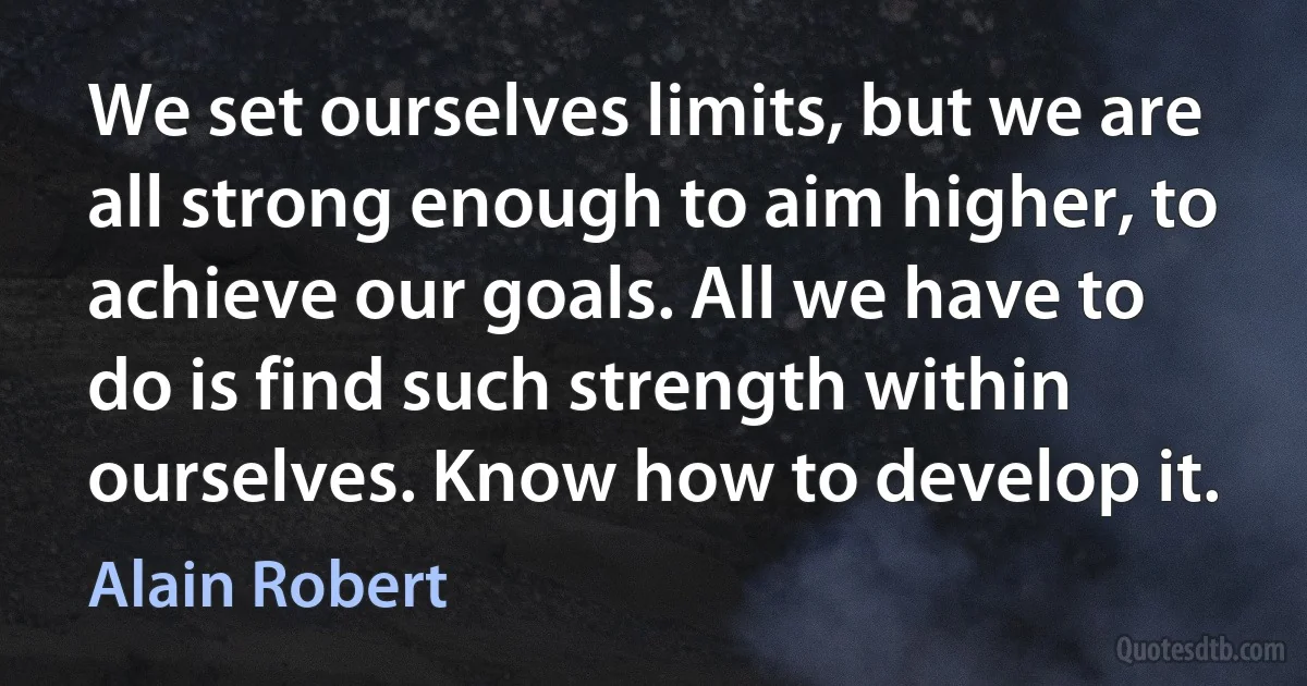 We set ourselves limits, but we are all strong enough to aim higher, to achieve our goals. All we have to do is find such strength within ourselves. Know how to develop it. (Alain Robert)