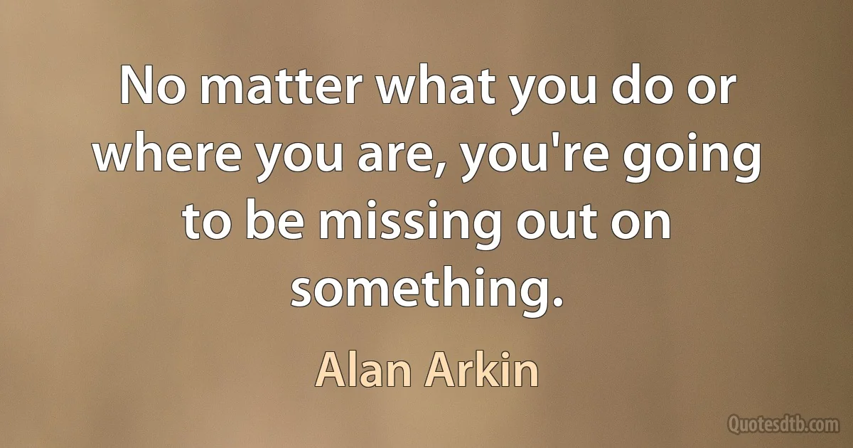 No matter what you do or where you are, you're going to be missing out on something. (Alan Arkin)