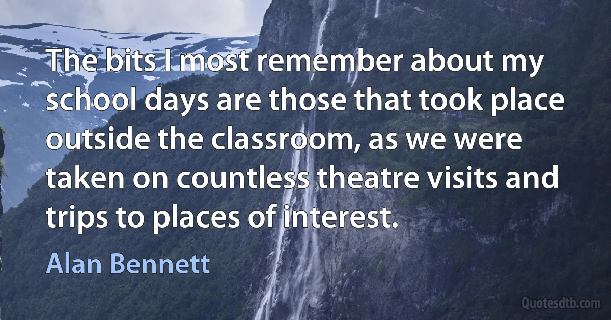 The bits I most remember about my school days are those that took place outside the classroom, as we were taken on countless theatre visits and trips to places of interest. (Alan Bennett)