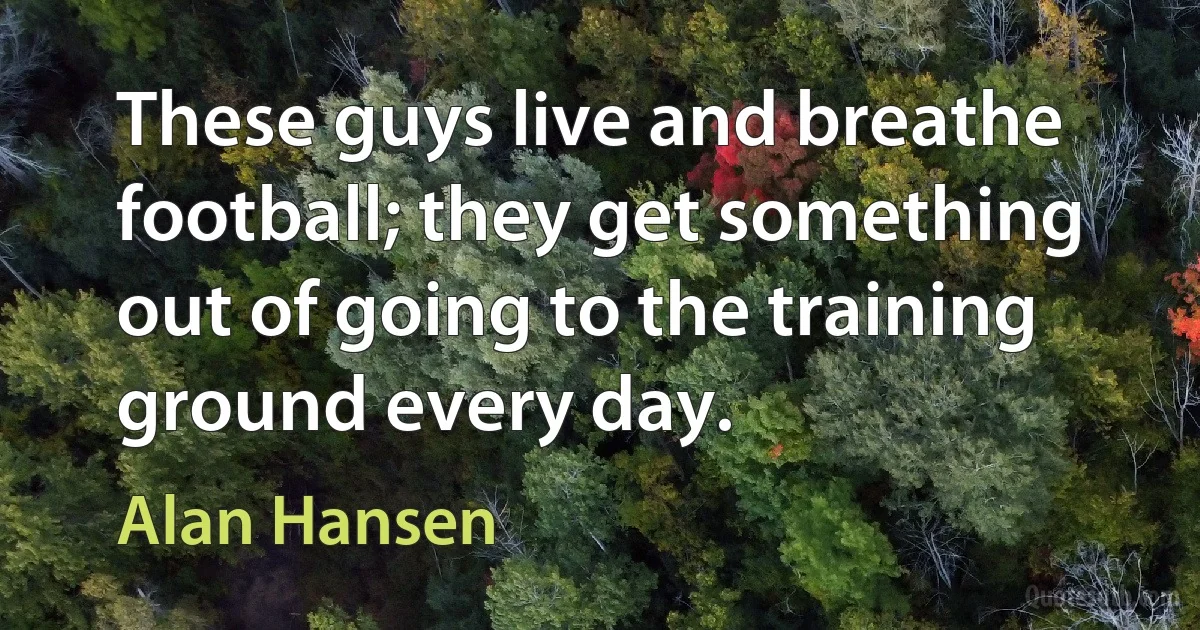 These guys live and breathe football; they get something out of going to the training ground every day. (Alan Hansen)