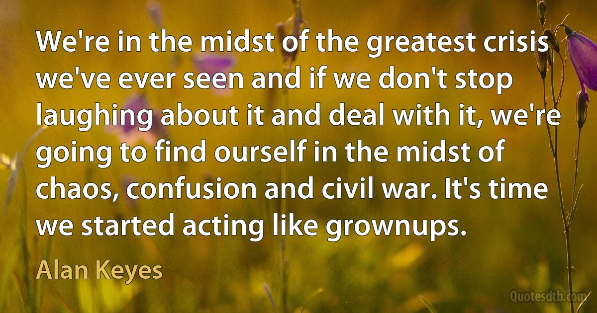 We're in the midst of the greatest crisis we've ever seen and if we don't stop laughing about it and deal with it, we're going to find ourself in the midst of chaos, confusion and civil war. It's time we started acting like grownups. (Alan Keyes)