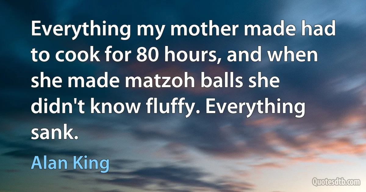 Everything my mother made had to cook for 80 hours, and when she made matzoh balls she didn't know fluffy. Everything sank. (Alan King)