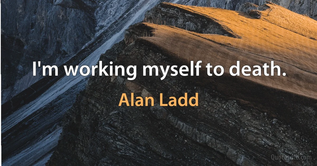 I'm working myself to death. (Alan Ladd)