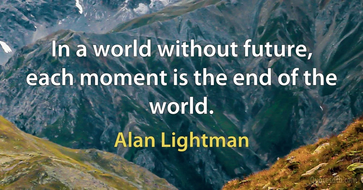 In a world without future, each moment is the end of the world. (Alan Lightman)