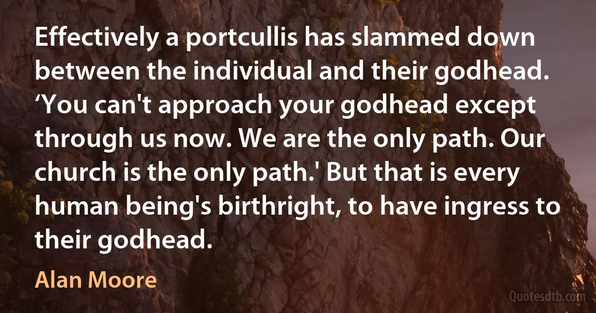 Effectively a portcullis has slammed down between the individual and their godhead. ‘You can't approach your godhead except through us now. We are the only path. Our church is the only path.' But that is every human being's birthright, to have ingress to their godhead. (Alan Moore)