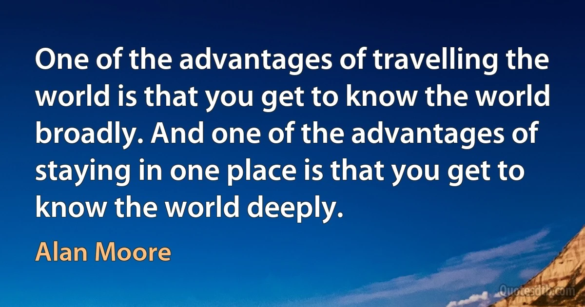 One of the advantages of travelling the world is that you get to know the world broadly. And one of the advantages of staying in one place is that you get to know the world deeply. (Alan Moore)